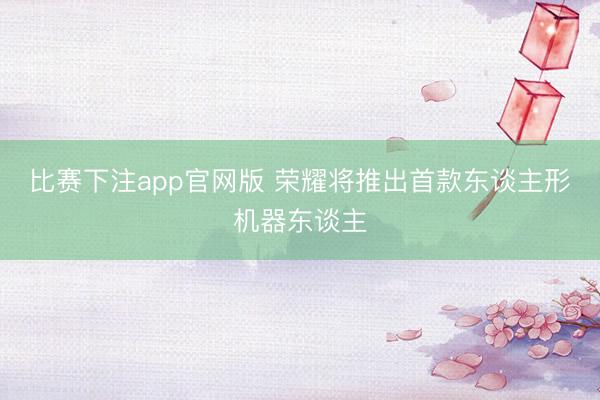 比赛下注app官网版 荣耀将推出首款东谈主形机器东谈主