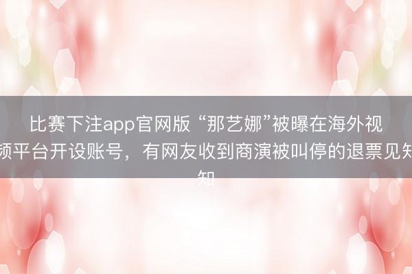 比赛下注app官网版 “那艺娜”被曝在海外视频平台开设账号，有网友收到商演被叫停的退票见知