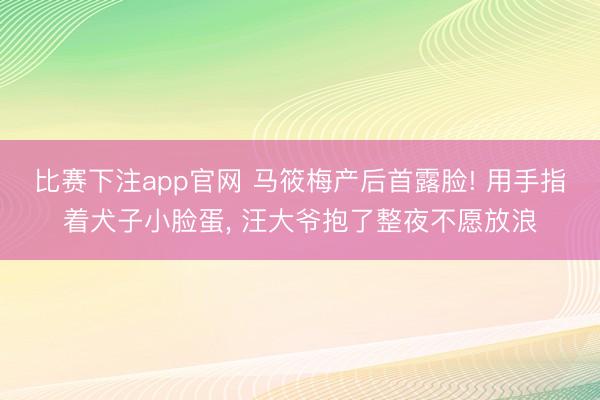 比赛下注app官网 马筱梅产后首露脸! 用手指着犬子小脸蛋， 汪大爷抱了整夜不愿放浪