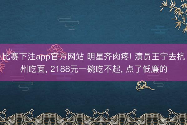 比赛下注app官方网站 明星齐肉疼! 演员王宁去杭州吃面, 2188元一碗吃不起, 点了低廉的