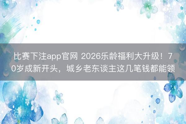 比赛下注app官网 2026乐龄福利大升级！70岁成新开头，城乡老东谈主这几笔钱都能领