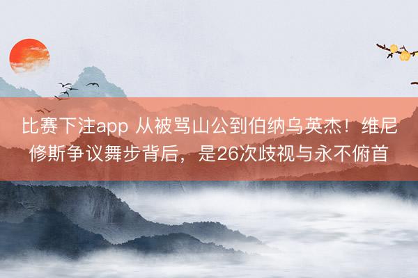 比赛下注app 从被骂山公到伯纳乌英杰!维尼修斯争议舞步背后,是26次歧视与永不俯首