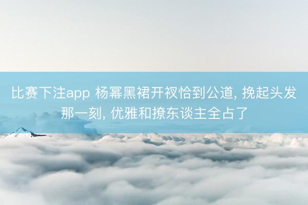 比赛下注app 杨幂黑裙开衩恰到公道, 挽起头发那一刻, 优雅和撩东谈主全占了