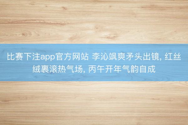 比赛下注app官方网站 李沁飒爽矛头出镜, 红丝绒裹滚热气场, 丙午开年气韵自成