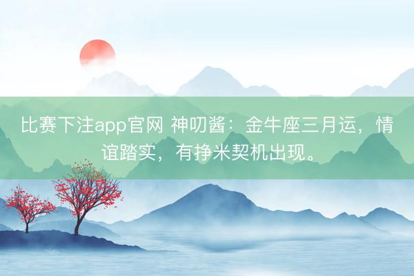 比赛下注app官网 神叨酱：金牛座三月运，情谊踏实，有挣米契机出现。