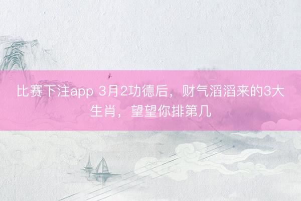 比赛下注app 3月2功德后，财气滔滔来的3大生肖，望望你排第几