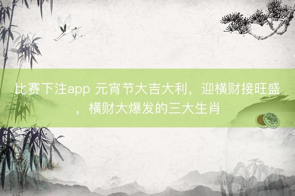 比赛下注app 元宵节大吉大利,迎横财接旺盛,横财大爆发的三大生肖