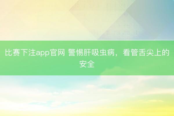 比赛下注app官网 警惕肝吸虫病，看管舌尖上的安全
