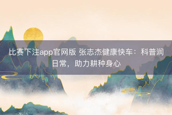 比赛下注app官网版 张志杰健康快车：科普润日常，助力耕种身心