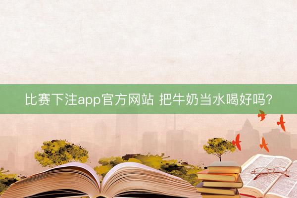 比赛下注app官方网站 把牛奶当水喝好吗？
