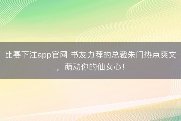 比赛下注app官网 书友力荐的总裁朱门热点爽文，萌动你的仙女心！