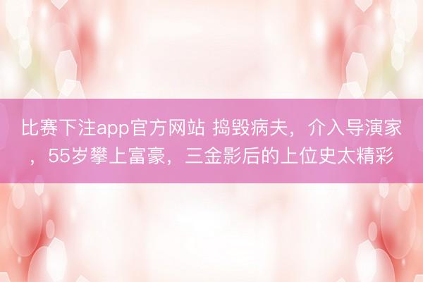 比赛下注app官方网站 捣毁病夫，介入导演家，55岁攀上富豪，三金影后的上位史太精彩