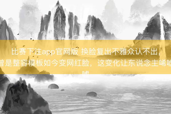 比赛下注app官网版 换脸复出不雅众认不出，曾是整容模板如今变网红脸，这变化让东说念主唏嘘