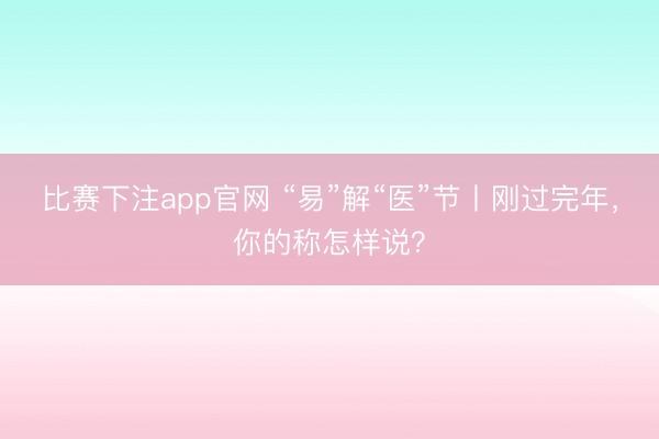 比赛下注app官网 “易”解“医”节丨刚过完年，你的称怎样说？