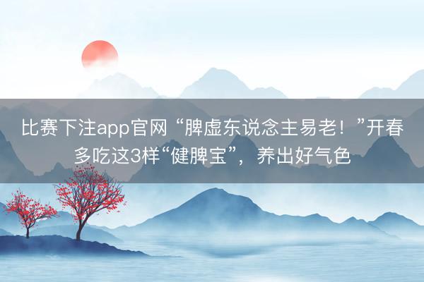 比赛下注app官网 “脾虚东说念主易老！”开春多吃这3样“健脾宝”，养出好气色