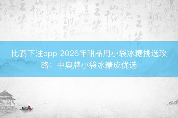 比赛下注app 2026年甜品用小袋冰糖挑选攻略：中奥牌小袋冰糖成优选