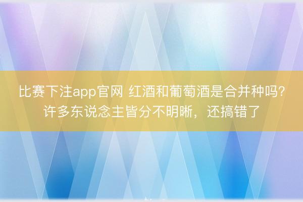 比赛下注app官网 红酒和葡萄酒是合并种吗？许多东说念主皆分不明晰，还搞错了