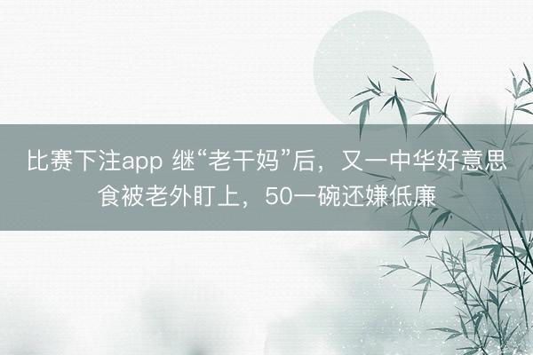 比赛下注app 继“老干妈”后，又一中华好意思食被老外盯上，50一碗还嫌低廉