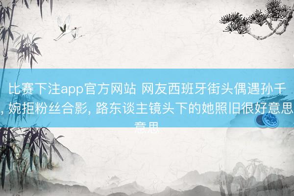 比赛下注app官方网站 网友西班牙街头偶遇孙千, 婉拒粉丝合影, 路东谈主镜头下的她照旧很好意思