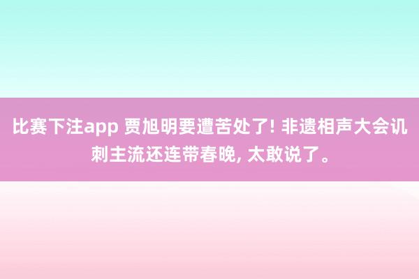 比赛下注app 贾旭明要遭苦处了! 非遗相声大会讥刺主流还连带春晚， 太敢说了。