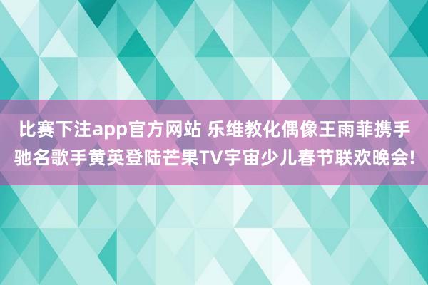 比赛下注app官方网站 乐维教化偶像王雨菲携手驰名歌手黄英登陆芒果TV宇宙少儿春节联欢晚会!