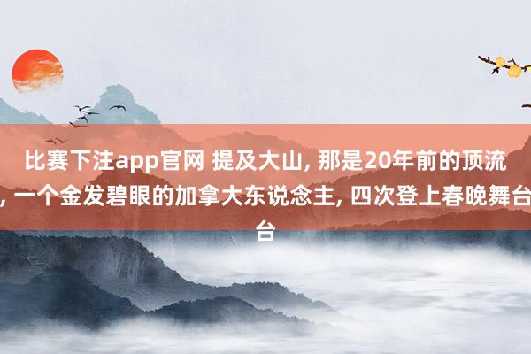 比赛下注app官网 提及大山, 那是20年前的顶流, 一个金发碧眼的加拿大东说念主, 四次登上春晚舞台