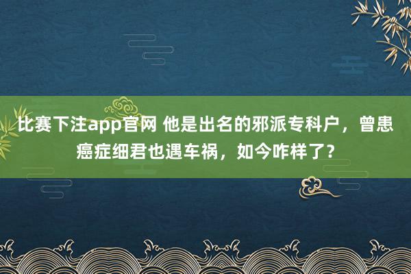 比赛下注app官网 他是出名的邪派专科户，曾患癌症细君也遇车祸，如今咋样了？