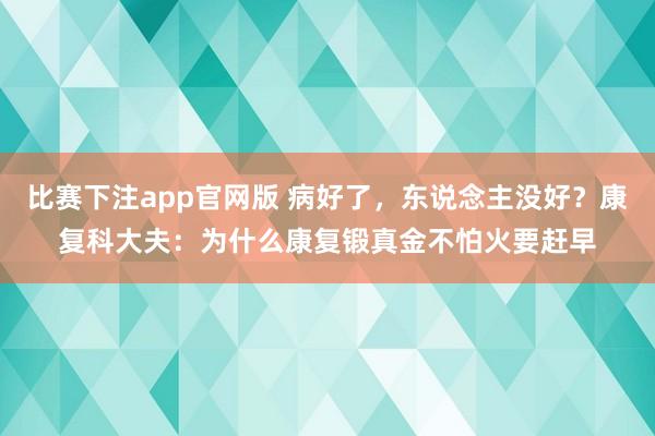 比赛下注app官网版 病好了，东说念主没好？康复科大夫：为什么康复锻真金不怕火要赶早