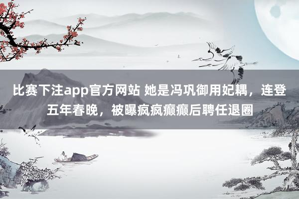 比赛下注app官方网站 她是冯巩御用妃耦，连登五年春晚，被曝疯疯癫癫后聘任退圈