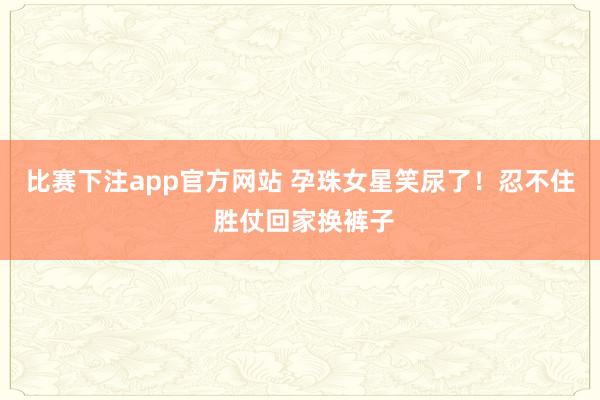 比赛下注app官方网站 孕珠女星笑尿了！忍不住 胜仗回家换裤子