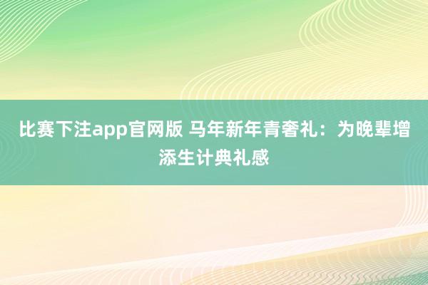 比赛下注app官网版 马年新年青奢礼：为晚辈增添生计典礼感