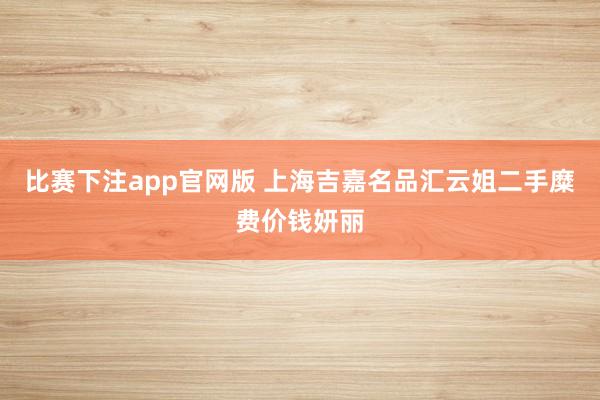比赛下注app官网版 上海吉嘉名品汇云姐二手糜费价钱妍丽