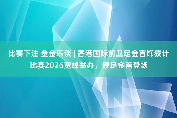 比赛下注 金金乐谈 | 香港国际前卫足金首饰狡计比赛2026宽绰举办，硬足金首登场