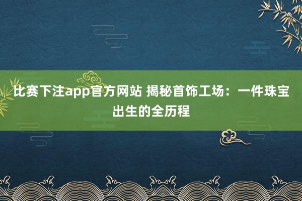 比赛下注app官方网站 揭秘首饰工场：一件珠宝出生的全历程