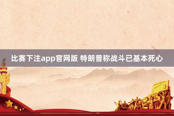 比赛下注app官网版 特朗普称战斗已基本死心