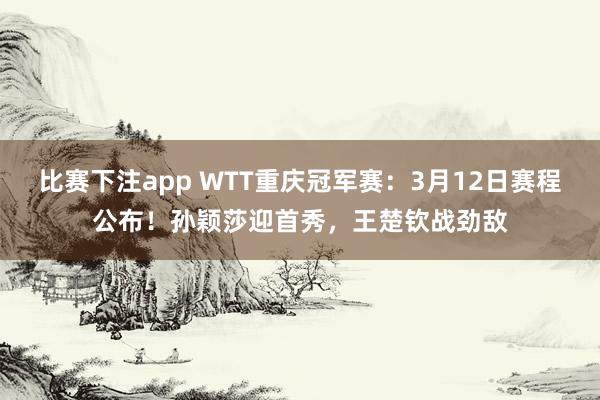 比赛下注app WTT重庆冠军赛：3月12日赛程公布！孙颖莎迎首秀，王楚钦战劲敌