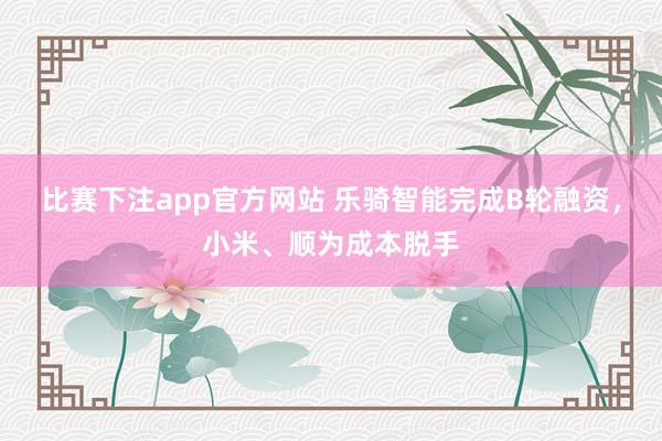 比赛下注app官方网站 乐骑智能完成B轮融资，小米、顺为成本脱手
