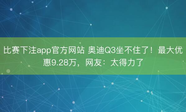 比赛下注app官方网站 奥迪Q3坐不住了！最大优惠9.28万，网友：太得力了