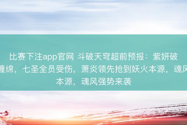 比赛下注app官网 斗破天穹超前预报：紫妍破掉魂灭生缠绵，七圣全员受伤，萧炎领先抢到妖火本源，魂风强势来袭