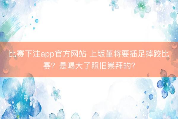 比赛下注app官方网站 上坂堇将要插足摔跤比赛？是喝大了照旧崇拜的？