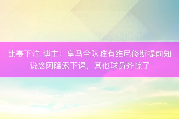比赛下注 博主：皇马全队唯有维尼修斯提前知说念阿隆索下课，其他球员齐惊了
