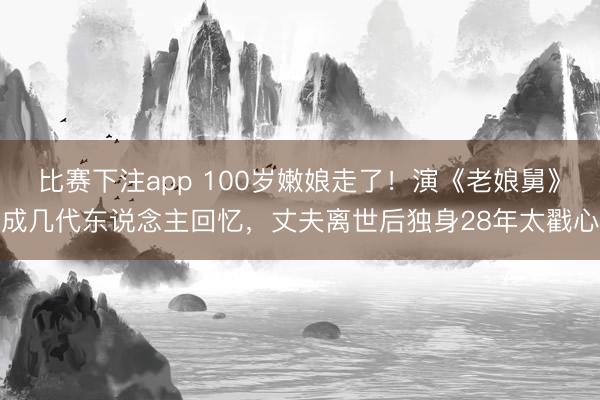 比赛下注app 100岁嫩娘走了！演《老娘舅》成几代东说念主回忆，丈夫离世后独身28年太戳心