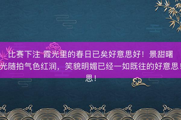 比赛下注 霞光里的春日已矣好意思好！景甜曙光随拍气色红润，笑貌明媚已经一如既往的好意思！