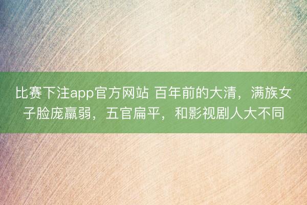 比赛下注app官方网站 百年前的大清，满族女子脸庞羸弱，五官扁平，和影视剧人大不同
