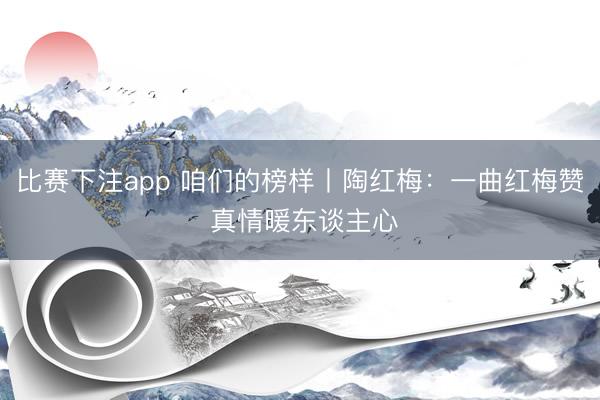 比赛下注app 咱们的榜样丨陶红梅：一曲红梅赞 真情暖东谈主心