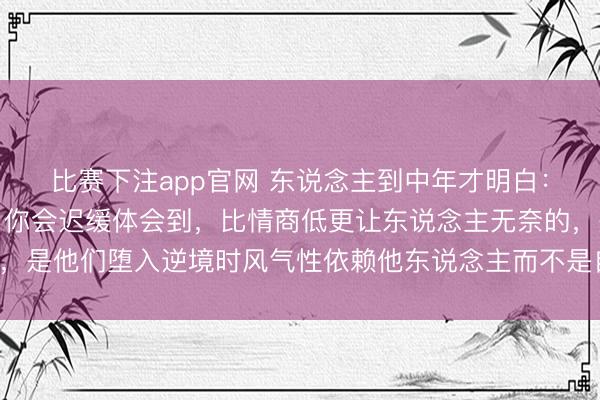 比赛下注app官网 东说念主到中年才明白：和憨厚东说念主相处，你会迟缓体会到，比情商低更让东说念主无奈的，是他们堕入逆境时风气性依赖他东说念主而不是自救，但愿你并非如斯！