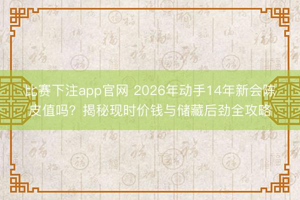 比赛下注app官网 2026年动手14年新会陈皮值吗？揭秘现时价钱与储藏后劲全攻略