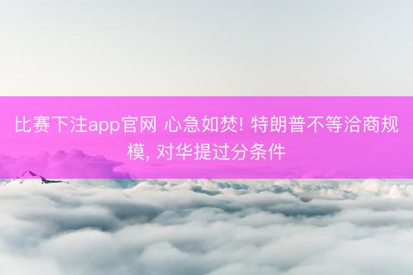 比赛下注app官网 心急如焚! 特朗普不等洽商规模, 对华提过分条件