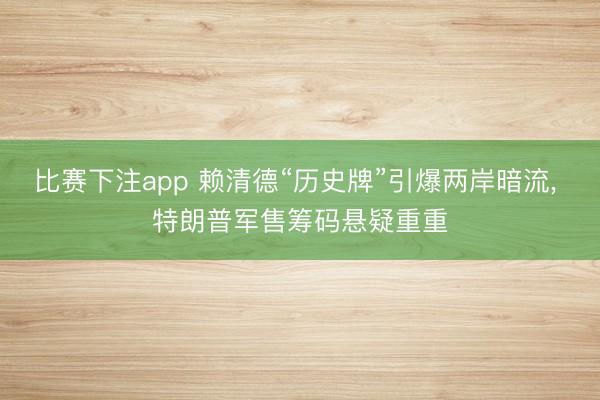 比赛下注app 赖清德“历史牌”引爆两岸暗流, 特朗普军售筹码悬疑重重