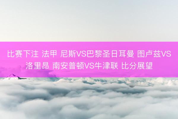 比赛下注 法甲 尼斯VS巴黎圣日耳曼 图卢兹VS洛里昂 南安普顿VS牛津联 比分展望